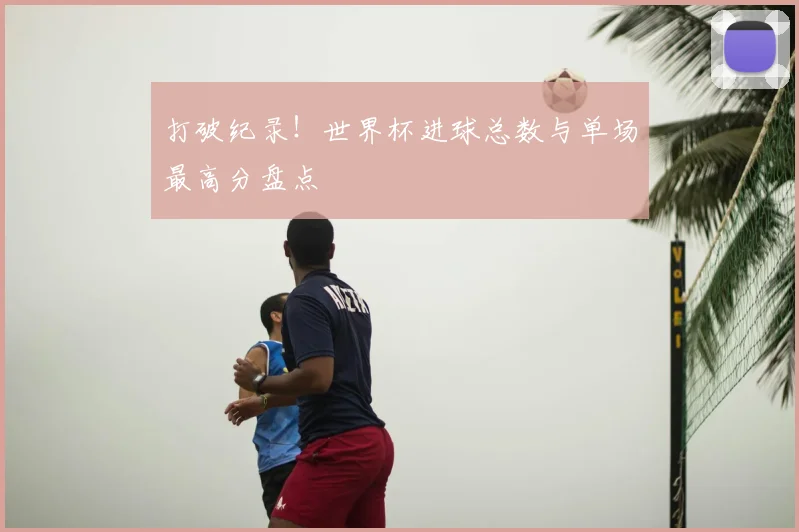 打破纪录!世界杯进球总数与单场最高分盘点