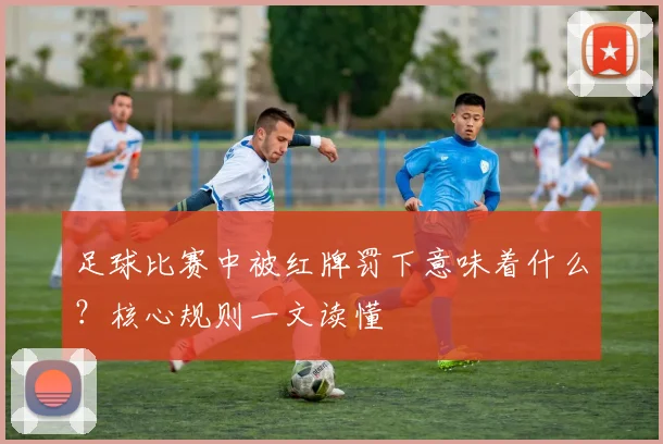 足球比赛中被红牌罚下意味着什么?核心规则一文读懂