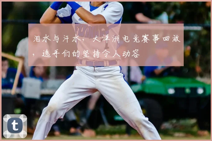泪水与汗水,大洋洲电竞赛事回放,选手们的坚持令人动容