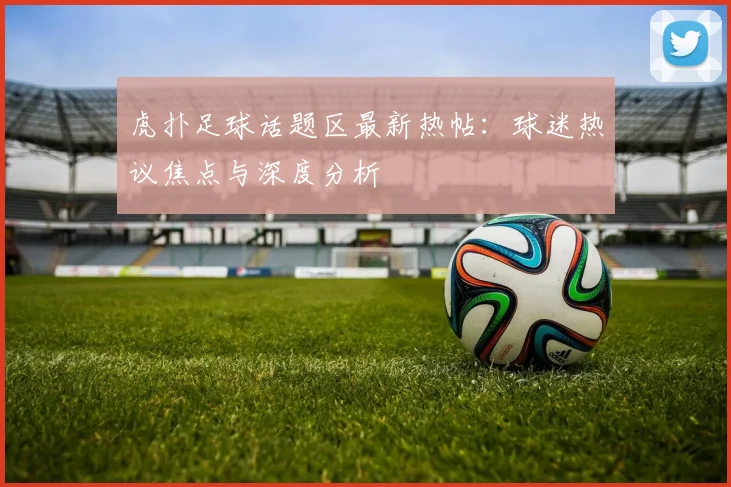 虎扑足球话题区最新热帖:球迷热议焦点与深度分析