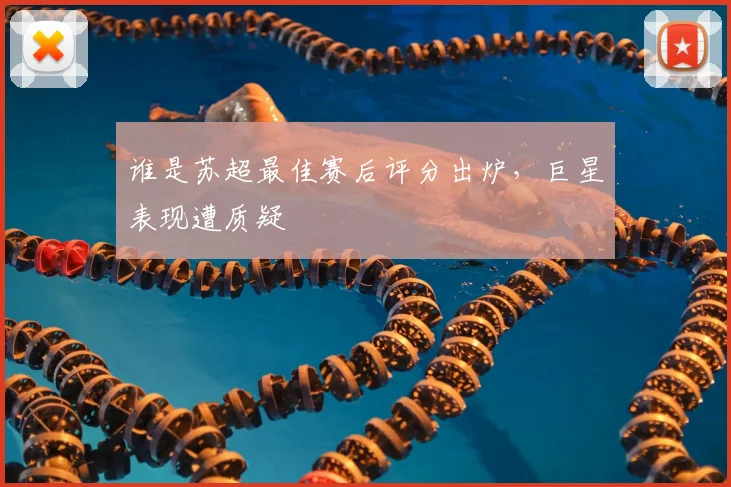 谁是苏超最佳赛后评分出炉,巨星表现遭质疑