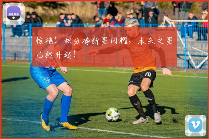 惊艳!积分榜新星闪耀,未来之星已然升起!