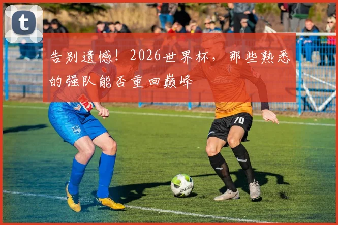 告别遗憾!2026世界杯,那些熟悉的强队能否重回巅峰