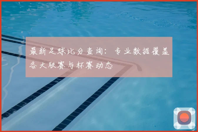 最新足球比分查询:专业数据覆盖各大联赛与杯赛动态
