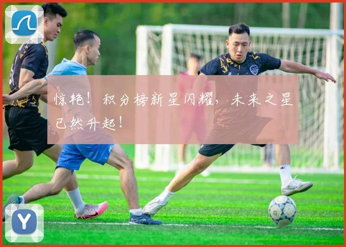 惊艳!积分榜新星闪耀,未来之星已然升起!