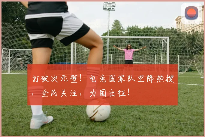 打破次元壁!电竞国家队空降热搜,全民关注,为国出征!