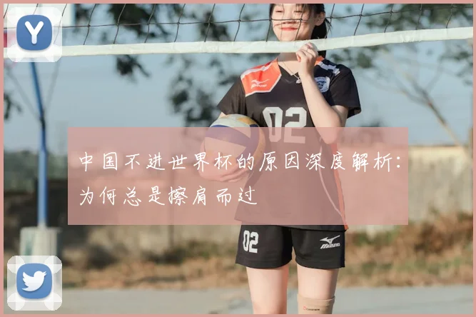 中国不进世界杯的原因深度解析:为何总是擦肩而过