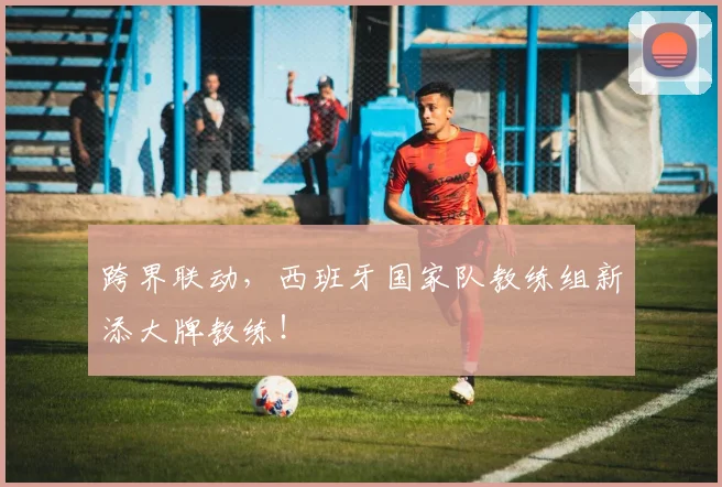 跨界联动,西班牙国家队教练组新添大牌教练!