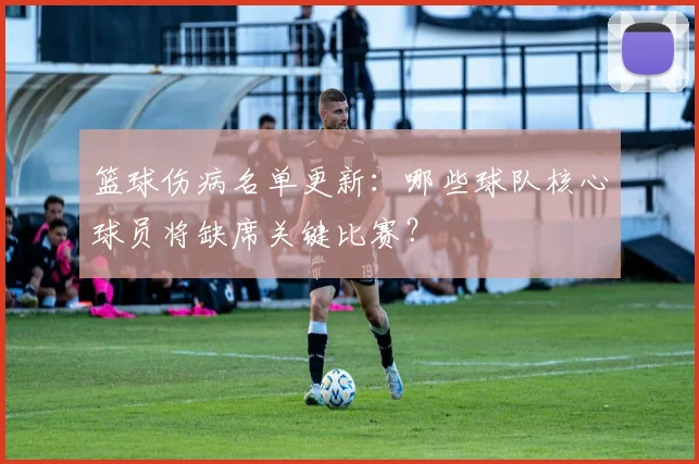 篮球伤病名单更新:哪些球队核心球员将缺席关键比赛?