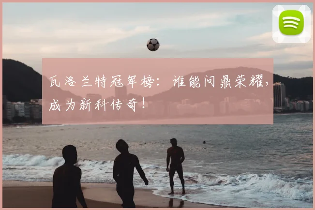 瓦洛兰特冠军榜:谁能问鼎荣耀,成为新科传奇!
