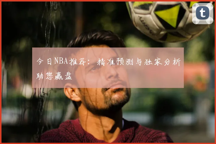 今日NBA推荐:精准预测与独家分析助您赢盘